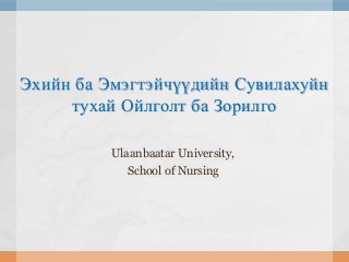 Эхийн ба Эмэгтэйчүүдийн Сувилахуйн
тухай Ойлголт ба Зорилго
Ulaanbaatar University,
School of Nursing

 