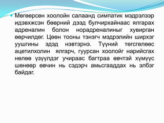  Мөгөөрсөн хоолойн салаанд симпатик мэдрэлээр

идэвхжсэн бөөрний дээд булчирхайнаас ялгарах
адреналин болон норадреналиныг хувирган
өөрчилдөг. Цөөн тооны тэнэгч мэдрэлийн ширхэг
уушгины эдэд нэвтэрнэ. Түүний төгсгөлөөс
ацетилхолин ялгарч, гуурсан хоолойг нарийсгах
нөлөө үзүүлдэг учираас багтраа өвчтэй хүмүүс
шөнөөр өвчин нь сэдэрч амьсгааддах нь элбэг
байдаг.

 
