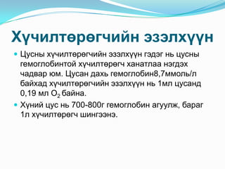 Хүчилтөрөгчийн эзэлхүүн
 Цусны хүчилтөрөгчийн эзэлхүүн гэдэг нь цусны

гемоглобинтой хүчилтөрөгч ханатлаа нэгдэх
чадвар юм. Цусан дахь гемоглобин8,7ммоль/л
байхад хүчилтөрөгчийн эзэлхүүн нь 1мл цусанд
0,19 мл О2 байна.
 Хүний цус нь 700-800г гемоглобин агуулж, бараг
1л хүчилтөрөгч шингээнэ.

 