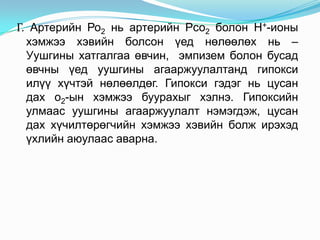 Г. Артерийн Ро2 нь артерийн Рсо2 болон Н+-ионы
хэмжээ хэвийн болсон үед нөлөөлөх нь –
Уушгины хатгалгаа өвчин, эмпизем болон бусад
өвчны үед уушгины агааржуулалтанд гипокси
илүү хүчтэй нөлөөлдөг. Гипокси гэдэг нь цусан
дах о2-ын хэмжээ буурахыг хэлнэ. Гипоксийн
улмаас уушгины агааржуулалт нэмэгдэж, цусан
дах хүчилтөрөгчийн хэмжээ хэвийн болж ирэхэд
үхлийн аюулаас аварна.

 