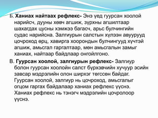 Б. Ханиах найтаах рефлекс- Энэ үед гуурсан хоолой
нарийсч, дууны хөвч агшиж, зүрхны агшилтаар
шахагдах цусны хэмжээ багасч, арьс булчингийн
судас нарийсна. Залгиурын салстын хүлээн авуурууд
цочроход өрц, хавирга хоорондын булчингууд хүчтэй
агшиж, амьсгал гаргалтаар, мөн амьсгалын замыг
ханиах, найтаар байдлаар онгойлгоно.
В. Гуурсан хоолой, залгиурын рефлекс- Залгиур
болон гуурсан хоолойн салст бүрхэвчийн хучуур эсийн
завсар мэдрэлийн олон ширхэг төгссөн байдаг.
Гуурсан хоолой, залгиур нь цочроход, амьсгалыг
огцом гаргах байдалаар ханиах рефлекс үүснэ.
Ханиах рефлекс нь тэнэгч мэдрэлийн цочролоор
үүснэ.

 
