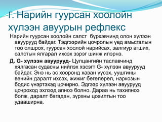 Г. Нарийн гуурсан хоолойн
хүлээн авуурын рефлекс
Нарийн гуурсан хоолойн салст бүрхэвчинд олон хүлээн
авуурууд байдаг. Тэдгээрийн цочролын үед амьсгалын
тоо олшрох, гуурсан хоолой нарийсах, залгиур агших,
салстын ялгарал ихсэх зэрэг шинж илэрнэ.
Д. G- хүлээн авуурууд- Цулцангийн таславчинд
хялгасан судасны нийлэх хэсэгт G- хүлээн авуурууд
байдаг. Энэ нь эс хооронд хаван үүсэх, уушгины
венийн даралт ихсэх, жижиг бөгөлөрөл, наркозын
бодис үнэртэхэд цочирно. Эдгээр хүлээн авуурууд
цочроход эхлээд апноэ болно. Дараа нь тахипноэ
болж, даралт багадан, зүрхны цохилтын тоо
удааширна.

 