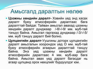 Амьсгалд даралтын нөлөө
 Цээжны хөндийн даралт- Хэвийн үед энд хасах

даралт буюу атмосферийн даралтаас бага
даралттай байдаг. Тайван амьсгал авахад цээжны
хөндийн даралт дунджаар /-8/-/-9/ мм. муб-тай
тэнцүү байна. Амьсгал гаргахад дунджаар /-3/-/-5/
мм. муб тэнцүү даралт бий болно.
 Цулцангийн даралт-Уушгины доторх цулцангийн
даралт амьсгалын хоорондох үед О мм. муб-тай
буюу атмосферийн агаарын даралттай тэнцүү
байна. Энэ үед цээжны хөндийн даралт
атмосферийн даралтаас 4 мм. муб-аар бага
байна. Амьсгал авах үед даралт багасдаг нь
агаар цулцанд орох нөхцлийг бүрдүүлдэг юм.

 