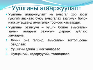 Уушгины агааржуулалт
 Уушгины агааржуулалт нь амьсгал хэр зэрэг

гүнзгий авснаас буюу амьсгалах эзэлхүүн болон
нэгж хугацаанд амьсгалах тооноос хамаардаг.
 Уушгины эзэлхүүн – уушги болон амьсгалын
замын агаарын эзэлхүүн дараах зүйлээс
хамаарна.
1. Хүний бие галбир, амьсгалын тогтолцооны
байдлаас
2. Уушигны эдийн шинж чанараас
3. Цулцангийн гадаргуугийн таталцлаас

 