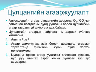 Цулцангийн агааржуулалт
 Атмосферийн агаар цулцангийн хооронд О2, СО2-ын

солилцоо явагдсаны дүнд уушгины болон цулцангийн
агаар тасралтгүй шинэчлэгдэж байдаг.
 Цулцангийн агаарын найрлага нь дараах зүйлээс
хамаарна.
1. Ашиггүй зай
2. Агаар дамжуулах зам болон цуцлцанд агаарын
тархалтанд
физикийн
хүчин
зүйл
хэрхэн
нөлөөлөхөөс
3. Цулцанд орсон агаар уушгины хялнасан судасны
цус руу шингэх зэрэг хүчин зүйлээс тус тус
хамаарна.

 