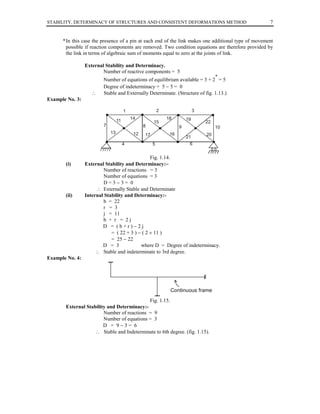 STABILITY, DETERMINACY OF STRUCTURES AND CONSISTENT DEFORMATIONS METHOD

7

* In this case the presence of a pin at each end of the link makes one additional type of movement
possible if reaction components are removed. Two condition equations are therefore provided by
the link in terms of algebraic sum of moments equal to zero at the joints of link.
External Stability and Determinacy.
Number of reactive components = 5
*

∴

Number of equations of equilibrium available = 3 + 2 = 5
Degree of indeterminacy = 5 − 5 = 0
Stable and Externally Determinate. (Structure of fig. 1.13.)

Example No. 3:
2

1
14

11
7

8
13

12
4

15

3
18

19

22

9
16

17
5

10
21

20

6
00

(i)

(ii)

Fig. 1.14.
External Stability and Determinacy:−
Number of reactions = 3
Number of equations = 3
D=3−3= 0
∴ Externally Stable and Determinate
Internal Stability and Determinacy:b = 22
r = 3
j = 11
b + r = 2j
D = (b+r)−2j
= ( 22 + 3 ) − ( 2 × 11 )
= 25 − 22
D = 3
where D = Degree of indeterminacy.
∴ Stable and indeterminate to 3rd degree.

Example No. 4:

Continuous frame
Fig. 1.15.
External Stability and Determinacy:Number of reactions = 9
Number of equations = 3
D = 9−3= 6
∴ Stable and Indeterminate to 6th degree. (fig. 1.15).

 