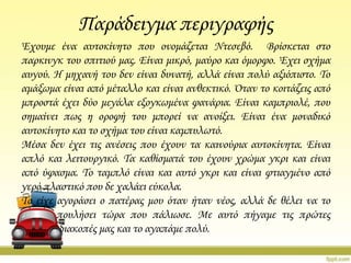 Παράδειγμα περιγραφής
Έχουμε ένα αυτοκίνητο που ονομάζεται Ντεσεβό. Βρίσκεται στο
παρκινγκ του σπιτιού μας. Είναι μικρό, μαύρο και όμορφο. Έχει σχήμα
αυγού. Η μηχανή του δεν είναι δυνατή, αλλά είναι πολύ αξιόπιστο. Σο
αμάξωμα είναι από μέταλλο και είναι ανθεκτικό. Όταν το κοιτάζεις από
μπροστά έχει δύο μεγάλα εξογκωμένα φανάρια. Είναι καμπριολέ, που
σημαίνει πως η οροφή του μπορεί να ανοίξει. Είναι ένα μοναδικό
αυτοκίνητο και το σχήμα του είναι καμπυλωτό.
Μέσα δεν έχει τις ανέσεις που έχουν τα καινούρια αυτοκίνητα. Είναι
απλό και λειτουργικό. Σα καθίσματά του έχουν χρώμα γκρι και είναι
από ύφασμα. Σο ταμπλό είναι και αυτό γκρι και είναι φτιαγμένο από
γερό πλαστικό που δε χαλάει εύκολα.
Σο είχε αγοράσει ο πατέρας μου όταν ήταν νέος, αλλά δε θέλει να το
πουλήσει τώρα που πάλιωσε. Με αυτό πήγαμε τις πρώτες
διακοπές μας και το αγαπάμε πολύ.

 