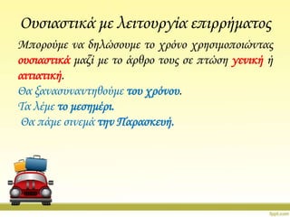 Ουσιαστικά με λειτουργία επιρρήματος
Μπορούμε να δηλώσουμε το χρόνο χρησιμοποιώντας
ουσιαστικά μαζί με το άρθρο τους σε πτώση γενική ή
αιτιατική.
Θα ξανασυναντηθούμε του χρόνου.
Σα λέμε το μεσημέρι.
Θα πάμε σινεμά την Παρασκευή.

 