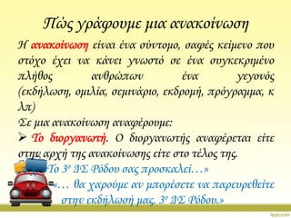 Πώς γράφουμε μια ανακοίνωση
Η ανακοίνωση είναι ένα σύντομο, σαφές κείμενο που
στόχο έχει να κάνει γνωστό σε ένα συγκεκριμένο
πλήθος
ανθρώπων
ένα
γεγονός
(εκδήλωση, ομιλία, σεμινάριο, εκδρομή, πρόγραμμα, κ
λπ)
΢ε μια ανακοίνωση αναφέρουμε:
 Σο διοργανωτή. Ο διοργανωτής αναφέρεται είτε
στην αρχή της ανακοίνωσης είτε στο τέλος της.
π.χ. «Σο 3ο Δ΢ Ρόδου σας προσκαλεί…»
«… θα χαρούμε αν μπορέσετε να παρευρεθείτε
στην εκδήλωσή μας. 3ο Δ΢ Ρόδου.»

 