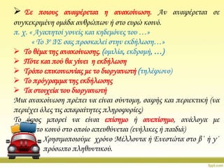  ΢ε ποιους αναφέρεται η ανακοίνωση. Αν αναφέρεται σε
συγκεκριμένη ομάδα ανθρώπων ή στο ευρώ κοινό.
π. χ. « Αγαπητοί γονείς και κηδεμόνες του …»
« Σο 3ο Δ΢ σας προσκαλεί στην εκδήλωση…»
 Σο θέμα της ανακοίνωσης. (ομιλία, εκδρομή, …)
 Πότε και πού θα γίνει η εκδήλωση
 Σρόπο επικοινωνίας με το διοργανωτή (τηλέφωνο)
 Σο πρόγραμμα της εκδήλωσης
 Σα στοιχεία του διοργανωτή
Μια ανακοίνωση πρέπει να είναι σύντομη, σαφής και περιεκτική (να
περιέχει όλες τις απαραίτητες πληροφορίες)
Σο ύφος μπορεί να είναι επίσημο ή ανεπίσημο, ανάλογα με
το κοινό στο οποίο απευθύνεται (ενήλικες ή παιδιά)
Φρησιμοποιούμε χρόνο Μέλλοντα ή Ενεστώτα στο β΄ ή γ΄
πρόσωπο πληθυντικού.

 