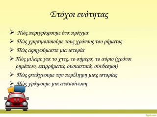 ΢τόχοι ενότητας
 Πώς περιγράφουμε ένα πράγμα
 Πώς χρησιμοποιούμε τους χρόνους του ρήματος
 Πώς αφηγούμαστε μια ιστορία
 Πώς μιλάμε για το χτες, το σήμερα, το αύριο (χρόνοι
ρημάτων, επιρρήματα, ουσιαστικά, σύνδεσμοι)
 Πώς φτιάχνουμε την περίληψη μιας ιστορίας
 Πώς γράφουμε μια ανακοίνωση

 