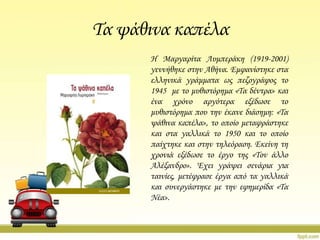 Σα ψάθινα καπέλα
Η Μαργαρίτα Λυμπεράκη (1919-2001)
γεννήθηκε στην Αθήνα. Εμφανίστηκε στα
ελληνικά γράμματα ως πεζογράφος το
1945 με το μυθιστόρημα «Σα δέντρα» και
ένα χρόνο αργότερα εξέδωσε το
μυθιστόρημα που την έκανε διάσημη: «Σα
ψάθινα καπέλα», το οποίο μεταφράστηκε
και στα γαλλικά το 1950 και το οποίο
παίχτηκε και στην τηλεόραση. Εκείνη τη
χρονιά εξέδωσε το έργο της «Σον άλλο
Αλέξανδρο». Έχει γράψει σενάρια για
ταινίες, μετέφρασε έργα από τα γαλλικά
και συνεργάστηκε με την εφημερίδα «Σα
Νέα».

 