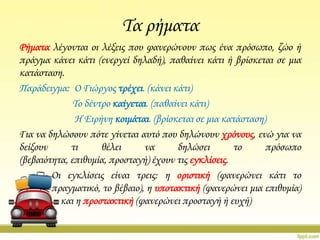 Σα ρήματα
Ρήματα λέγονται οι λέξεις που φανερώνουν πως ένα πρόσωπο, ζώο ή
πράγμα κάνει κάτι (ενεργεί δηλαδή), παθαίνει κάτι ή βρίσκεται σε μια
κατάσταση.
Παράδειγμα: Ο Γιώργος τρέχει. (κάνει κάτι)
Σο δέντρο καίγεται. (παθαίνει κάτι)
Η Ειρήνη κοιμάται. (βρίσκεται σε μια κατάσταση)
Για να δηλώσουν πότε γίνεται αυτό που δηλώνουν χρόνους, ενώ για να
δείξουν
τι
θέλει
να
δηλώσει
το
πρόσωπο
(βεβαιότητα, επιθυμία, προσταγή) έχουν τις εγκλίσεις.
Οι εγκλίσεις είναι τρεις: η οριστική (φανερώνει κάτι το
πραγματικό, το βέβαιο), η υποτακτική (φανερώνει μια επιθυμία)
και η προστακτική (φανερώνει προσταγή ή ευχή)

 