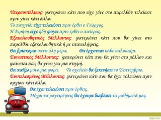 Τπερσυντέλικος: φανερώνει κάτι που είχε γίνε στο παρελθόν τελείωσε
πριν γίνει κάτι άλλο.
Σο παιχνίδι είχε τελειώσει πριν έρθει ο Γιώργος.
Η Ειρήνη είχε ήδη φύγει πριν έρθει ο πατέρας.
Εξακολουθητικός Μέλλοντας: φανερώνει κάτι που θα γίνει στο
παρελθόν εξακολουθητικά ή με επαναλήψεις.
Θα βρίσκομαι σπίτι όλη μέρα.
Θα έρχονται κάθε καλοκαίρι.
΢υνοπτικός Μέλλοντας: φανερώνει κάτι που θα γίνει στο μέλλον και
φαίνεται πως θα γίνει για μια στιγμή.
Θα παίξω μόνο μια φορά. Σο σχολείο θα ξεκινήσει το ΢επτέμβριο.
΢υντελεσμένος Μέλλοντας: φανερώνει κάτι που θα έχει τελειώσει πριν
αρχίσει κάτι άλλο.
Θα έχω τελειώσει πριν έρθεις.
Μέχρι να μαγειρέψεις θα έχουμε διαβάσει τα μαθήματά μας.

 