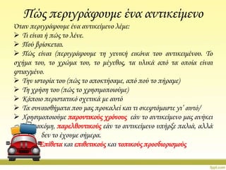 Πώς περιγράφουμε ένα αντικείμενο
Όταν περιγράφουμε ένα αντικείμενο λέμε:
 Σι είναι ή πώς το λένε.
 Πού βρίσκεται.
 Πώς είναι (περιγράφουμε τη γενική εικόνα του αντικειμένου. Σο
σχήμα του, το χρώμα του, το μέγεθος, τα υλικά από τα οποία είναι
φτιαγμένο.
 Σην ιστορία του (πώς το αποκτήσαμε, από πού το πήραμε)
 Ση χρήση του (πώς το χρησιμοποιούμε)
 Κάποιο περιστατικό σχετικά με αυτό
 Σα συναισθήματα που μας προκαλεί και τι σκεφτόμαστε γι’ αυτό/
 Φρησιμοποιούμε παροντικούς χρόνους εάν το αντικείμενο μας ανήκει
ακόμη, παρελθοντικούς εάν το αντικείμενο υπήρξε παλιά, αλλά
δεν το έχουμε σήμερα.
Επίθετα και επιθετικούς και τοπικούς προσδιορισμούς

 