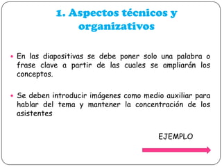 1. Aspectos técnicos y
organizativos
 En las diapositivas se debe poner solo una palabra o

frase clave a partir de las cuales se ampliarán los
conceptos.

 Se deben introducir imágenes como medio auxiliar para

hablar del tema y mantener la concentración de los
asistentes
EJEMPLO

 