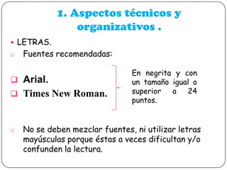 1. Aspectos técnicos y
organizativos .
 LETRAS.
o

Fuentes recomendadas:

 Arial.
 Times New Roman.

o

En negrita y con
un tamaño igual o
superior
a
24
puntos.

No se deben mezclar fuentes, ni utilizar letras
mayúsculas porque éstas a veces dificultan y/o
confunden la lectura.

 