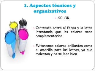 1. Aspectos técnicos y
organizativos
• COLOR.
o Contraste entre el fondo y la letra

intentando que los colores sean
complementarios.

o Evitaremos colores brillantes como

el amarillo para las letras, ya que
molestan y no se leen bien.

 