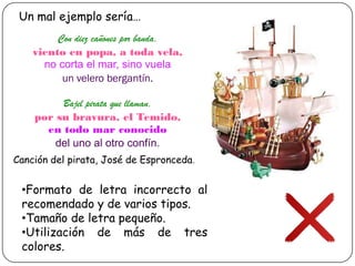 Un mal ejemplo sería…
Con diez cañones por banda,
viento en popa, a toda vela,
no corta el mar, sino vuela
un velero bergantín.
Bajel pirata que llaman,
por su bravura, el Temido,
en todo mar conocido
del uno al otro confín.
Canción del pirata, José de Espronceda.

•Formato de letra incorrecto al
recomendado y de varios tipos.
•Tamaño de letra pequeño.
•Utilización de más de tres
colores.

 