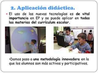 2. Aplicación didáctica.
 El uso de las nuevas tecnologías es de vital

importancia en EP y se puede aplicar en todas
las materias del currículum escolar.

•Damos paso a una metodología innovadora en la
que los alumnos son más activos y participativos.

 