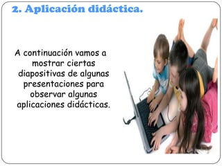 2. Aplicación didáctica.

A continuación vamos a
mostrar ciertas
diapositivas de algunas
presentaciones para
observar algunas
aplicaciones didácticas.

 