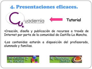 4. Presentaciones eficaces.
Tutorial
•Creación, diseño y publicación de recursos a través de
Internet por parte de la comunidad de Castilla-La Mancha.
•Los contenidos estarán a disposición del profesorado,
alumnado y familias.

 