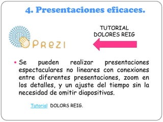 4. Presentaciones eficaces.
TUTORIAL
DOLORES REIG

 Se

pueden
realizar
presentaciones
espectaculares no lineares con conexiones
entre diferentes presentaciones, zoom en
los detalles, y un ajuste del tiempo sin la
necesidad de omitir diapositivas.
Tutorial DOLORS REIG.

 