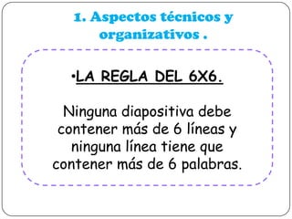 1. Aspectos técnicos y
organizativos .
•LA REGLA DEL 6X6.

Ninguna diapositiva debe
contener más de 6 líneas y
ninguna línea tiene que
contener más de 6 palabras.

 