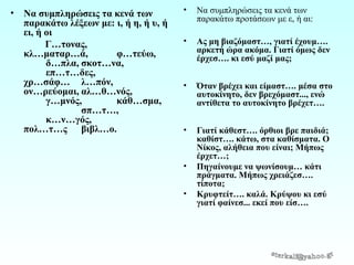 •

Να συμπληρώσεις τα κενά των
παρακάτω λέξεων με: ι, ή η, ή υ, ή
ει, ή οι
Γ…τονας,
κλ…ματαρ…ά,
φ…τεύω,
δ…πλα, σκοτ…να,
επ…τ…δες,
χρ…σάφ… λ…πόν,
ον…ρεύομαι, αλ…θ…νός,
γ…μνός,
κάθ…σμα,
σπ…τ…,
κ…ν…γός,
πολ…τ…ς βιβλ…ο.

•

Να συμπληρώσεις τα κενά των
παρακάτω προτάσεων με ε, ή αι:

•

Ας μη βιαζόμαστ…, γιατί έχουμ….
αρκετή ώρα ακόμα. Γιατί όμως δεν
έρχεσ…. κι εσύ μαζί μας;

•

Όταν βρέχει και είμαστ…. μέσα στο
αυτοκίνητο, δεν βρεχόμαστ..., ενώ
αντίθετα το αυτοκίνητο βρέχετ….

•

Γιατί κάθεστ…. όρθιοι βρε παιδιά;
καθίστ…. κάτω, στα καθίσματα. Ο
Νίκος, αλήθεια που είναι; Μήπως
έρχετ…;
Πηγαίνουμε να ψωνίσουμ… κάτι
πράγματα. Μήπως χρειάζεσ….
τίποτα;
Κρυφτείτ…. καλά. Κρύψου κι εσύ
γιατί φαίνεσ... εκεί που είσ….

•
•

 