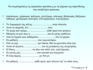 Να συμπληρώσεις τις παρακάτω προτάσεις με τα ήματα της παρένθεσης
στο κατάλληλο πρόσωπο.
•

(σκέφτομαι, γράφομαι, παίζομαι, χτενίζομαι, ψήνομαι, βρίσκομαι, βιάζομαι,
κάθομαι, χρειάζομαι φαίνομαι, στενοχωριέμαι, γυμνάζομαι).

•
•
•
•
•
•
•
•
•
•
•

Το Δημαρχείο της πόλης, …………………. στην πλατεία.
Αυτό το παιχνίδι, δεν ………………… έτσι.
Το ψωμί που τρώμε, ………………… κάθε πρωί στο φούρνο.
Μπορείς να μου πεις τι ………………. και δε μιλάς καθόλου;
Από το σημείο που καθόμαστε, ……………….όλο το χωριό.
Οι μαθητές …………………. στο γυμναστήριο.
Εσύ να μην ………………… για τίποτα. Θα τα φροντίσω όλα εγώ.
Αυτά τα όργανα, ……………….. για τις μετρήσεις της γεωμετρίας.
Ο Νίκος ………………. να πάει στο σπίτι του, γιατί άργησε.
Οι γονείς μας ……………… στο καναπέ και συζητούν.
Η λέξη άμμος, ……………….. με δύο μι.

•

Οι μαθητές ……………… κάθε πρωί, πριν φύγουν απ’ το σπίτι τους.

 