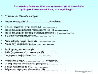 Να συμπληρώσεις τα κενά των προτάσεων με το κατάλληλο
αριθμητικό ουσιαστικό, όπως στο παράδειγμα.
•

Αγόρασα μια (6) εξάδα ποτήρια.

•

Να μου πάρεις μία (12) ……………………μανταλάκια.

•
•
•
•

Ο Νίκος τερμάτισε στην πρώτη (3) ……………….
Για να παίξουμε μπάσκετ χρειαζόμαστε δύο (5) ……………..
Για να παίξουμε ποδόσφαιρο χρειαζόμαστε δύο (11) ………………
Έξι μαθητές σχηματίζουν μία ………………….

•
•

Δέκα μαθητές σχηματίζουν μία ………………….
Χίλιες δρχ. μας κάνουν μία …………………….

•
•
•

Επτά ημέρες μας κάνουν μία …………………….
Κάθε ζευγάρι αποτελείται από μία (2) ……………..
Να χωρίσεις τα βιβλία σε (3) ………………..

•
•
•
•

Αυτοί είναι μία (20) …………………….ανθρώπων.
Οι επιβάτες του αυτοκινήτου ήταν μια (4) …………………..
Η τάξη χωρίστηκε σε (6) …………………
Χώρισε τις μέρες του μήνα σε δυο (15)……………………..

 