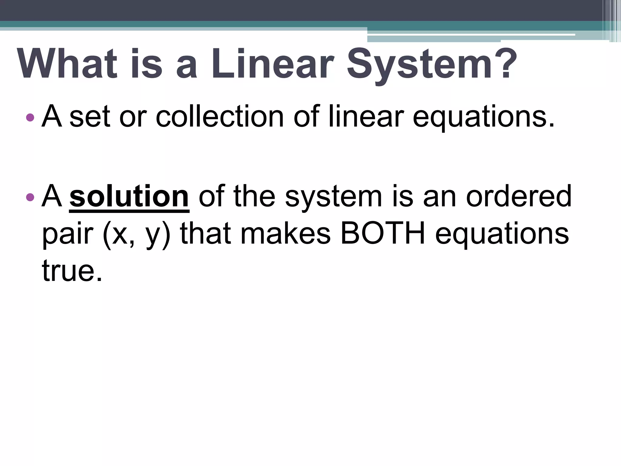 What is a Linear System? 
•A set or collection of linear equations. 
• A solution of the system is an ordered 
pair (x, y) that makes BOTH equations 
true. 
 