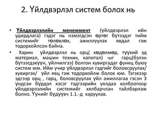 2. Үйлдвэрлэл систем болох нь
• Үйлдвэрлэлийн
менежмент
(үйлдвэрлэл
ийн
удирдлага) гэдэг нь нэмэгдсэн өртөг бүтээдэг тийм
системийг
төлөвлөх,
ажиллуулах
явдал
гэж
тодорхойлсон байна.
• Харин үйлдвэрлэл нь орц( хөдөлмөр, түүхий эд
материал, машин техник, капитал) -ыг гарц(бэлэн
бүтээгдэхүүн, үйлчилгээ) болгон хувиргадаг функц буюу
систем юм. Ийм учир үйлдвэрлэл гэдгийг боловсруулах/
хувиргах/ үйл явц гэж тодорхойлж болох юм. Тэгэхээр
эдгээр орц , гарц, боловсруулах үйл ажиллагаа гэсэн 3
үндсэн бүрдэл хэсэг тэдгээрийн уялдаа холбоогоор
үйлдвэрлэлийн системийг хялбарчлан тайлбарлаж
болно. Үүнийг бүдүүвч 1.1.-д харуулав.

 
