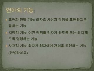  표현과 전달 기능: 화자의 사상과 감정을 표현하고 전

달하는 기능
 지령적 기능: 어떤 행위를 청자가 하도록 또는 하지 말

도록 명령하는 기능
 사교적 기능: 화자가 청자에게 관심을 표현하는 기능

(안녕하세요)

 