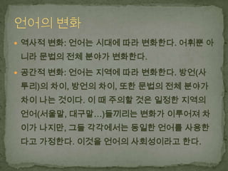  역사적 변화: 언어는 시대에 따라 변화한다. 어휘뿐 아

니라 문법의 전체 분야가 변화한다.
 공간적 변화: 언어는 지역에 따라 변화한다. 방언(사

투리)의 차이, 방언의 차이, 또한 문법의 전체 분야가

차이 나는 것이다. 이 때 주의할 것은 일정한 지역의
언어(서울말, 대구말…)들끼리는 변화가 이루어져 차
이가 나지만, 그들 각각에서는 동일한 언어를 사용한

다고 가정한다. 이것을 언어의 사회성이라고 한다.

 
