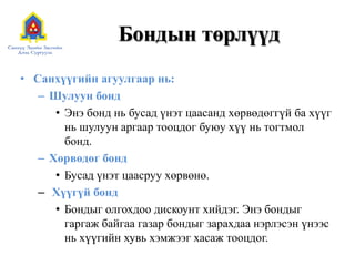 Бондын төрлүүд
• Санхүүгийн агуулгаар нь:
– Шулуун бонд
• Энэ бонд нь бусад үнэт цаасанд хөрвөдөггүй ба хүүг
нь шулуун аргаар тооцдог буюу хүү нь тогтмол
бонд.
– Хөрвөдөг бонд
• Бусад үнэт цаасруу хөрвөнө.
– Хүүгүй бонд
• Бондыг олгохдоо дискоунт хийдэг. Энэ бондыг
гаргаж байгаа газар бондыг зарахдаа нэрлэсэн үнээс
нь хүүгийн хувь хэмжээг хасаж тооцдог.

 