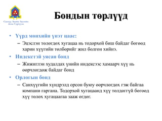 Бондын төрлүүд
• Үүрд мөнхийн үнэт цаас:
– Эцэслэн төлөгдөх хугацаа нь тодорхой биш байдаг бөгөөд
харин хүүгийн төлбөрийг жил болгон хийнэ.

• Индекстэй уясан бонд
– Жижиглэн худалдах үнийн индексээс хамаарч хүү нь
өөрчлөгдөж байдаг бонд

• Орлогын бонд
– Санхүүгийн хүндрэлд орсон буюу өөрчлөгдөх гэж байгаа
компани гаргана. Тодорхой хугацаанд хүү төлдөггүй бөгөөд
хүү төлөх хугацаагаа зааж өгдөг.

 