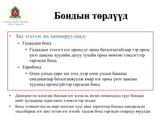 Бондын төрлүүд
• Зах зээлээс нь хамааруулаад:
– Гадаадын бонд
• Гадаадын зээлэгч нэг оронд уг орны баталгаатайгаар тэр орны
үнэт цаасны хуулийн дагуу тухайн орны мөнгөн тэмдэгтээр
гаргасан бонд.
– Евробонд
• Олон улсын евро зах зээл дээр олон улсын банкны
синдикатаар баталгаажуулж ямар нэг орны үнэт цаасны
хуулинд өртөхгүйгээр гаргасан бонд.
•
•

Девидентээс ялгагдах бондын нэг ялгаа нь ихэнх тохиолдолд хүүг бондын
нийт хугацааны турш ижил хэмжээгээр төлдөг
Бонд эзэмшигчид нь өөрт ноогдох хүүг авах зорилгоор бондод хавсаргасан
тасалбараас нэг жил тутам нэг нэгийг тасалж бонд гаргасан газарлуу явуулдаг.

 