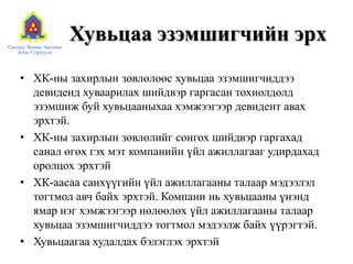 Хувьцаа эзэмшигчийн эрх
• ХК-ны захирлын зөвлөлөөс хувьцаа эзэмшигчиддээ
девиденд хуваарилах шийдвэр гаргасан тохиолдолд
эзэмшиж буй хувьцааныхаа хэмжээгээр девидент авах
эрхтэй.
• ХК-ны захирлын зөвлөлийг сонгох шийдвэр гаргахад
санал өгөх гэх мэт компанийн үйл ажиллагааг удирдахад
оролцох эрхтэй
• ХК-аасаа санхүүгийн үйл ажиллагааны талаар мэдээлэл
тогтмол авч байх эрхтэй. Компани нь хувьцааны үнэнд
ямар нэг хэмжээгээр нөлөөлөх үйл ажиллагааны талаар
хувьцаа эзэмшигчиддээ тогтмол мэдээлж байх үүрэгтэй.
• Хувьцаагаа худалдах бэлэглэх эрхтэй

 