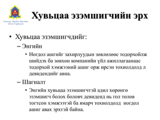 Хувьцаа эзэмшигчийн эрх
• Хувьцаа эзэмшигчдийг:
– Энгийн
• Ногдол ашгийг захирлуудын зөвлөлөөс тодорхойлж
шийдэх ба зөвхөн компанийн үйл ажиллагаанаас
тодорхой хэмжээний ашиг орж ирсэн тохиолдолд л
девидендийг авна.

– Шагналт
• Энгийн хувьцаа эзэмшигчтэй адил хөрөнгө
эзэмшигч болох боловч девиденд нь гол төлөв
тогтсон хэмжээтэй ба ямарч тохиолдолд ногдол
ашиг авах эрхтэй байна.

 
