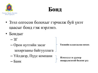 Бонд
• Зээл олгосон болохыг гэрчилж буй үнэт
цаасыг бонд гэж нэрлэнэ.
• Бондыг
– ЗГ
– Орон нутгийн засаг
захиргааны байгууллага
– Үйлдвэр, Пүүс компани
– Банк

Төсвийн алдагдалаа нөхөх

Нэмэгдэл эх үүсвэр
шаардлагатай болсон үед

 