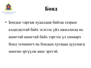 Бонд
• Бондыг гаргаж худалдаж байгаа газрын
алдагдалтай байх эсэхээс үйл ажиллагаа нь

ашигтай ашигтай байх зэргээс үл хамаарч
бонд эзэмшигч нь бондын хугацаа дуусмагц

мөнгөө эргүүлж авах эрхтэй.

 