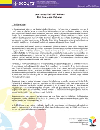 Asociación Scouts de Colombia
Red de Jóvenes - Colombia
1. Introducción
La Rama mayor de la Asociación Scouts de Colombia integra a los Scouts que se encuentran entre los 18
y los 25 años de edad, en la cual se forman futuros adultos íntegros que puedan aportar a su sociedad y
que cumplan con su rol de bueno ciudadanos, formando lideres que puedan contribuir con el desarrollo
integral de su entorno dentro de un ambiente ético, igualitario y justo para todos. Esta Rama Rover
pretende que los jóvenes alcancen metas dentro de los ámbitos académicos, personales y familiares,
apoyándose en todo momento en la filosofía Scout como herramienta esencial del método de
formación para jóvenes siendo así el movimiento un sistema de educación no formal.
Durante años los jóvenes han sido juzgados por el rol que deberían tener en un futuro, dejando a un
lado la importancia del trabajo que se lleva a cabo en el presente. Pocos Rovers han creado importantes
proyectos de trascendencia Nacional, por razones internas o externas al movimiento Scout, estos
pasaban al olvido, convirtiéndose en miembros del recurso adulto sin asegurar la continuidad de sus
proyectos por falta de apoyo y comunicación entre los jóvenes y adultos, desaprovechando así un gran
trabajo y esfuerzo realizado que habría sido de gran valor para el programa al interior de los clanes y a
nivel de las políticas de Programa Nacional de Rovers.
Siendo así, la Red Nacional de Jóvenes es un proyecto que nace con el apoyo de la Red Interamericana
de jóvenes que pretende a partir del trabajo de la rama Rover , la integración de los jóvenes Scouts a
nivel Regional, Nacional e incluso Internacional, por medio de un espacio que se ofrece para generar
opinión, brindar información y apoyar en actividades concretas de trascendencia social que involucren
el desarrollo de proyectos de alto impacto desde el programa Rover al interior de los grupos Scouts en
el país dando hincapié al trabajo en las áreas principales del Roverismo : servicio , viaje y enlace
Internacional y empresa.
El presente proyecto sugiere un nuevo esquema de trabajo que rompe las fronteras al interior de los
Clanes y se da a la tarea de integrar a jóvenes Scouts de las diferentes clanes y Regiones del país, de
acuerdo a intereses en común, su perfil profesional y sus competencias para la construcción de
proyectos que sean constructivos para el programa Scout (Sin que se termine el trabajo de clanes por
grupos Scouts como es actualmente). Además brindará la oportunidad a los participantes de dar a
conocer sus proyectos y sus opiniones a nivel Nacional.
El presente proyecto es apoyado por la Comisión Nacional Rover, miembro de la dirección Nacional de
programa de jóvenes de la Asociación Scouts de Colombia y por la Red Interamericana de Jóvenes de la
Organización Scout Interamericana (OSI).
La Red de Jóvenes es un espacio creado para fortalecer la comunicación entre juventud del movimiento
Scout, el cual promueve el intercambio de ideas, experiencias, proyectos y actividades, así como la
vinculación y hermandad entre sus miembros.

Asociacion Scouts de Colombia
Red de Jóvenes
rdj@scoutsdecolombia.org.co
Colombia

 