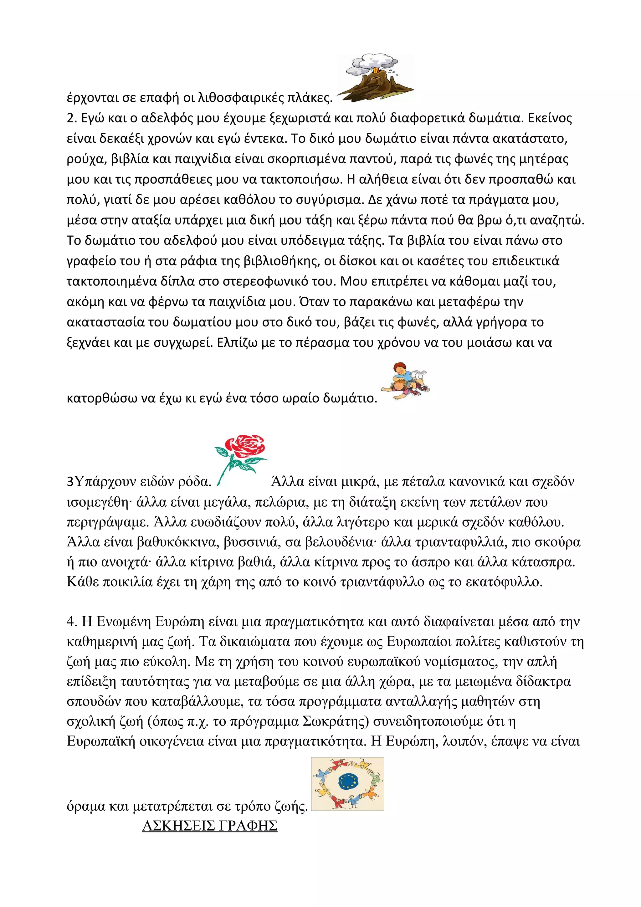έρχονται σε επαφή οι λιθοσφαιρικές πλάκες.
2. Εγώ και ο αδελφός μου έχουμε ξεχωριστά και πολύ διαφορετικά δωμάτια. Εκείνος
είναι δεκαέξι χρονών και εγώ έντεκα. Το δικό μου δωμάτιο είναι πάντα ακατάστατο,
ρούχα, βιβλία και παιχνίδια είναι σκορπισμένα παντού, παρά τις φωνές της μητέρας
μου και τις προσπάθειες μου να τακτοποιήσω. Η αλήθεια είναι ότι δεν προσπαθώ και
πολύ, γιατί δε μου αρέσει καθόλου το συγύρισμα. Δε χάνω ποτέ τα πράγματα μου,
μέσα στην αταξία υπάρχει μια δική μου τάξη και ξέρω πάντα πού θα βρω ό,τι αναζητώ.
Το δωμάτιο του αδελφού μου είναι υπόδειγμα τάξης. Τα βιβλία του είναι πάνω στο
γραφείο του ή στα ράφια της βιβλιοθήκης, οι δίσκοι και οι κασέτες του επιδεικτικά
τακτοποιημένα δίπλα στο στερεοφωνικό του. Μου επιτρέπει να κάθομαι μαζί του,
ακόμη και να φέρνω τα παιχνίδια μου. Όταν το παρακάνω και μεταφέρω την
ακαταστασία του δωματίου μου στο δικό του, βάζει τις φωνές, αλλά γρήγορα το
ξεχνάει και με συγχωρεί. Ελπίζω με το πέρασμα του χρόνου να του μοιάσω και να

κατορθώσω να έχω κι εγώ ένα τόσο ωραίο δωμάτιο.

3Υπάρχουν ειδών ρόδα.
Άλλα είναι μικρά, με πέταλα κανονικά και σχεδόν
ισομεγέθη· άλλα είναι μεγάλα, πελώρια, με τη διάταξη εκείνη των πετάλων που
περιγράψαμε. Άλλα ευωδιάζουν πολύ, άλλα λιγότερο και μερικά σχεδόν καθόλου.
Άλλα είναι βαθυκόκκινα, βυσσινιά, σα βελουδένια· άλλα τριανταφυλλιά, πιο σκούρα
ή πιο ανοιχτά· άλλα κίτρινα βαθιά, άλλα κίτρινα προς το άσπρο και άλλα κάτασπρα.
Κάθε ποικιλία έχει τη χάρη της από το κοινό τριαντάφυλλο ως το εκατόφυλλο.

4. Η Ενωμένη Ευρώπη είναι μια πραγματικότητα και αυτό διαφαίνεται μέσα από την
καθημερινή μας ζωή. Τα δικαιώματα που έχουμε ως Ευρωπαίοι πολίτες καθιστούν τη
ζωή μας πιο εύκολη. Με τη χρήση του κοινού ευρωπαϊκού νομίσματος, την απλή
επίδειξη ταυτότητας για να μεταβούμε σε μια άλλη χώρα, με τα μειωμένα δίδακτρα
σπουδών που καταβάλλουμε, τα τόσα προγράμματα ανταλλαγής μαθητών στη
σχολική ζωή (όπως π.χ. το πρόγραμμα Σωκράτης) συνειδητοποιούμε ότι η
Ευρωπαϊκή οικογένεια είναι μια πραγματικότητα. Η Ευρώπη, λοιπόν, έπαψε να είναι

όραμα και μετατρέπεται σε τρόπο ζωής.
ΑΣΚΗΣΕΙΣ ΓΡΑΦΗΣ

 
