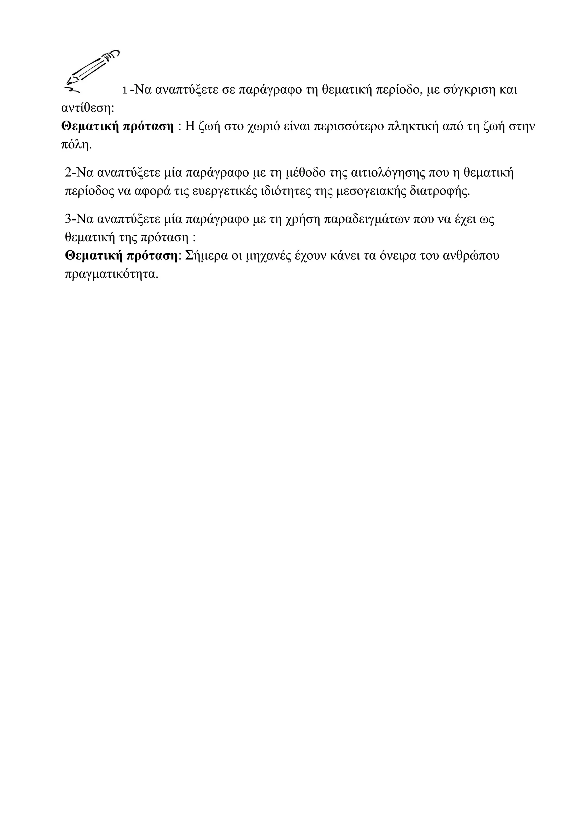 1 -Να

αναπτύξετε σε παράγραφο τη θεματική περίοδο, με σύγκριση και

αντίθεση:
Θεματική πρόταση : Η ζωή στο χωριό είναι περισσότερο πληκτική από τη ζωή στην
πόλη.
2-Να αναπτύξετε μία παράγραφο με τη μέθοδο της αιτιολόγησης που η θεματική
περίοδος να αφορά τις ευεργετικές ιδιότητες της μεσογειακής διατροφής.
3-Να αναπτύξετε μία παράγραφο με τη χρήση παραδειγμάτων που να έχει ως
θεματική της πρόταση :
Θεματική πρόταση: Σήμερα οι μηχανές έχουν κάνει τα όνειρα του ανθρώπου
πραγματικότητα.

 