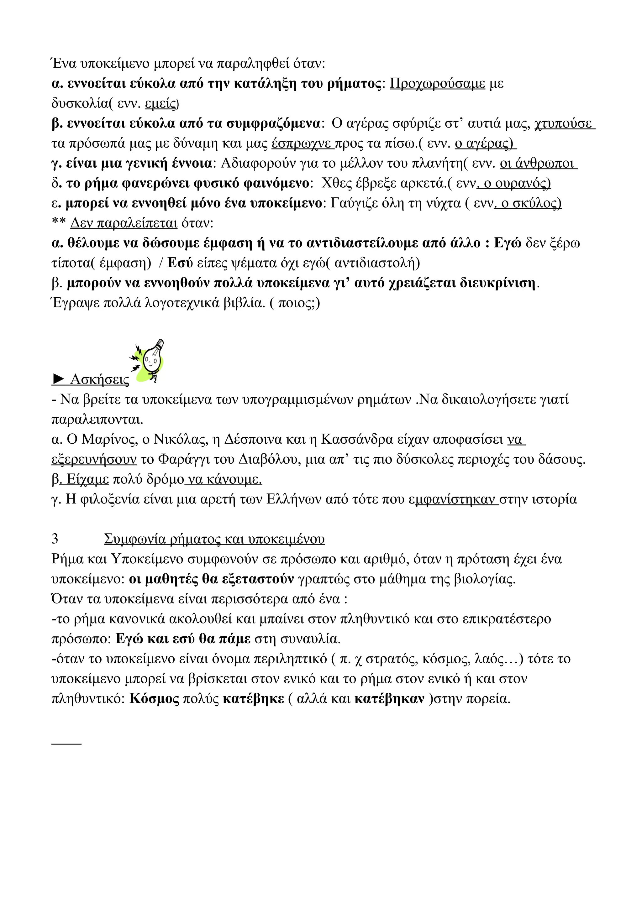 Ένα υποκείμενο μπορεί να παραληφθεί όταν:
α. εννοείται εύκολα από την κατάληξη του ρήματος: Προχωρούσαμε με
δυσκολία( ενν. εμείς)
β. εννοείται εύκολα από τα συμφραζόμενα: Ο αγέρας σφύριζε στ’ αυτιά μας, χτυπούσε
τα πρόσωπά μας με δύναμη και μας έσπρωχνε προς τα πίσω.( ενν. ο αγέρας)
γ. είναι μια γενική έννοια: Αδιαφορούν για το μέλλον του πλανήτη( ενν. οι άνθρωποι
δ. το ρήμα φανερώνει φυσικό φαινόμενο: Χθες έβρεξε αρκετά.( ενν. ο ουρανός)
ε. μπορεί να εννοηθεί μόνο ένα υποκείμενο: Γαύγιζε όλη τη νύχτα ( ενν. ο σκύλος)
** Δεν παραλείπεται όταν:
α. θέλουμε να δώσουμε έμφαση ή να το αντιδιαστείλουμε από άλλο : Εγώ δεν ξέρω
τίποτα( έμφαση) / Εσύ είπες ψέματα όχι εγώ( αντιδιαστολή)
β. μπορούν να εννοηθούν πολλά υποκείμενα γι’ αυτό χρειάζεται διευκρίνιση.
Έγραψε πολλά λογοτεχνικά βιβλία. ( ποιος;)

► Ασκήσεις
- Να βρείτε τα υποκείμενα των υπογραμμισμένων ρημάτων .Να δικαιολογήσετε γιατί
παραλειπονται.
α. Ο Μαρίνος, ο Νικόλας, η Δέσποινα και η Κασσάνδρα είχαν αποφασίσει να
εξερευνήσουν το Φαράγγι του Διαβόλου, μια απ’ τις πιο δύσκολες περιοχές του δάσους.
β. Είχαμε πολύ δρόμο να κάνουμε.
γ. Η φιλοξενία είναι μια αρετή των Ελλήνων από τότε που εμφανίστηκαν στην ιστορία
3
Συμφωνία ρήματος και υποκειμένου
Ρήμα και Υποκείμενο συμφωνούν σε πρόσωπο και αριθμό, όταν η πρόταση έχει ένα
υποκείμενο: οι μαθητές θα εξεταστούν γραπτώς στο μάθημα της βιολογίας.
Όταν τα υποκείμενα είναι περισσότερα από ένα :
-το ρήμα κανονικά ακολουθεί και μπαίνει στον πληθυντικό και στο επικρατέστερο
πρόσωπο: Εγώ και εσύ θα πάμε στη συναυλία.
-όταν το υποκείμενο είναι όνομα περιληπτικό ( π. χ στρατός, κόσμος, λαός…) τότε το
υποκείμενο μπορεί να βρίσκεται στον ενικό και το ρήμα στον ενικό ή και στον
πληθυντικό: Κόσμος πολύς κατέβηκε ( αλλά και κατέβηκαν )στην πορεία.

 