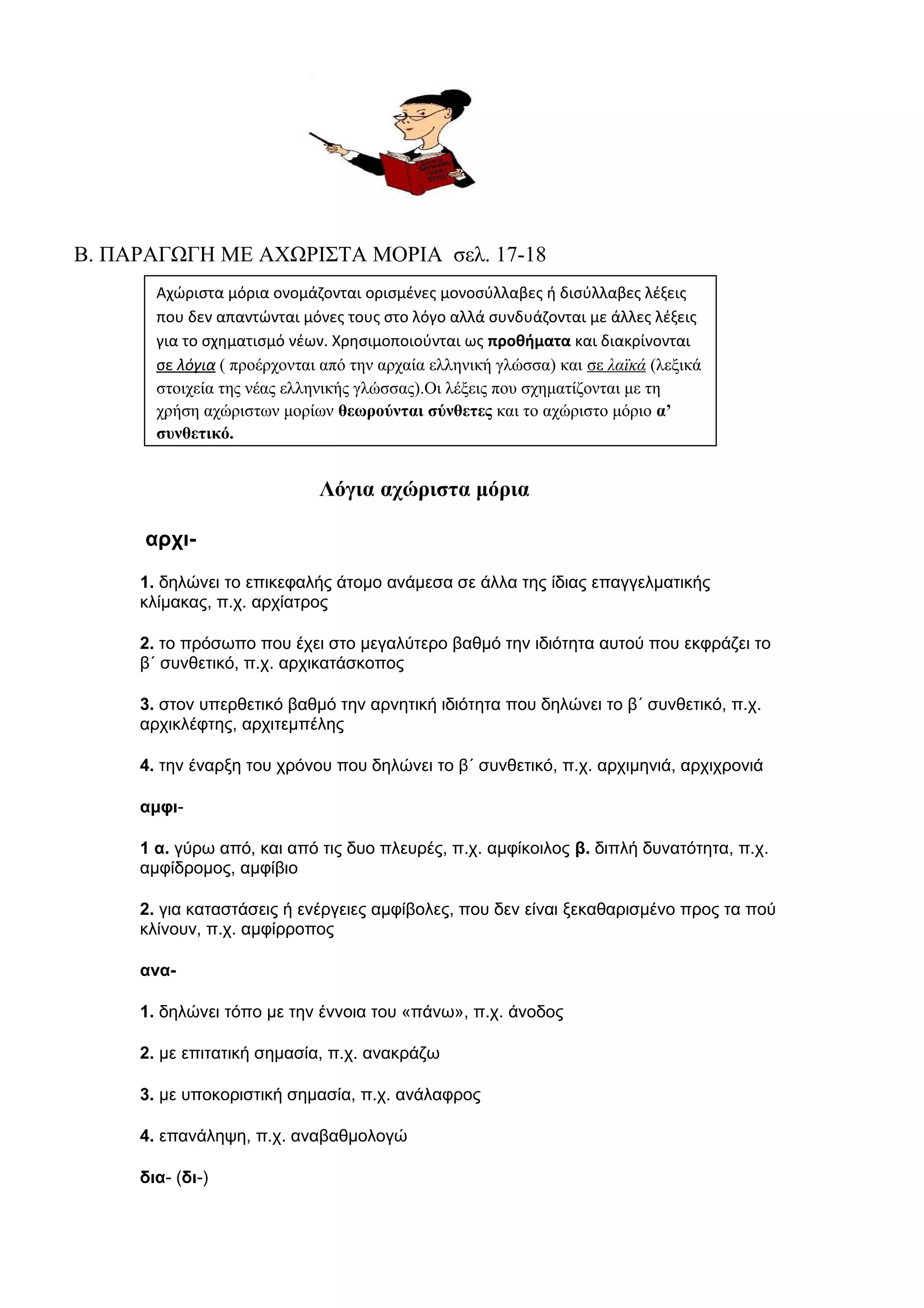 Β. ΠΑΡΑΓΩΓΗ ΜΕ ΑΧΩΡΙΣΤΑ ΜΟΡΙΑ σελ. 17-18
Αχώριστα μόρια ονομάζονται ορισμένες μονοσύλλαβες ή δισύλλαβες λέξεις
που δεν απαντώνται μόνες τους στο λόγο αλλά συνδυάζονται με άλλες λέξεις
για το σχηματισμό νέων. Χρησιμοποιούνται ως προθήματα και διακρίνονται
σε λόγια ( προέρχονται από την αρχαία ελληνική γλώσσα) και σε λαϊκά (λεξικά
στοιχεία της νέας ελληνικής γλώσσας).Οι λέξεις που σχηματίζονται με τη
χρήση αχώριστων μορίων θεωρούνται σύνθετες και το αχώριστο μόριο α’
συνθετικό.

Λόγια αχώριστα μόρια
αρχι1. δηλώνει το επικεφαλής άτομο ανάμεσα σε άλλα της ίδιας επαγγελματικής
κλίμακας, π.χ. αρχίατρος
2. το πρόσωπο που έχει στο μεγαλύτερο βαθμό την ιδιότητα αυτού που εκφράζει το
β΄ συνθετικό, π.χ. αρχικατάσκοπος
3. στον υπερθετικό βαθμό την αρνητική ιδιότητα που δηλώνει το β΄ συνθετικό, π.χ.
αρχικλέφτης, αρχιτεμπέλης
4. την έναρξη του χρόνου που δηλώνει το β΄ συνθετικό, π.χ. αρχιμηνιά, αρχιχρονιά
αμφι1 α. γύρω από, και από τις δυο πλευρές, π.χ. αμφίκοιλος β. διπλή δυνατότητα, π.χ.
αμφίδρομος, αμφίβιο
2. για καταστάσεις ή ενέργειες αμφίβολες, που δεν είναι ξεκαθαρισμένο προς τα πού
κλίνουν, π.χ. αμφίρροπος
ανα1. δηλώνει τόπο με την έννοια του «πάνω», π.χ. άνοδος
2. με επιτατική σημασία, π.χ. ανακράζω
3. με υποκοριστική σημασία, π.χ. ανάλαφρος
4. επανάληψη, π.χ. αναβαθμολογώ
δια- (δι-)

 