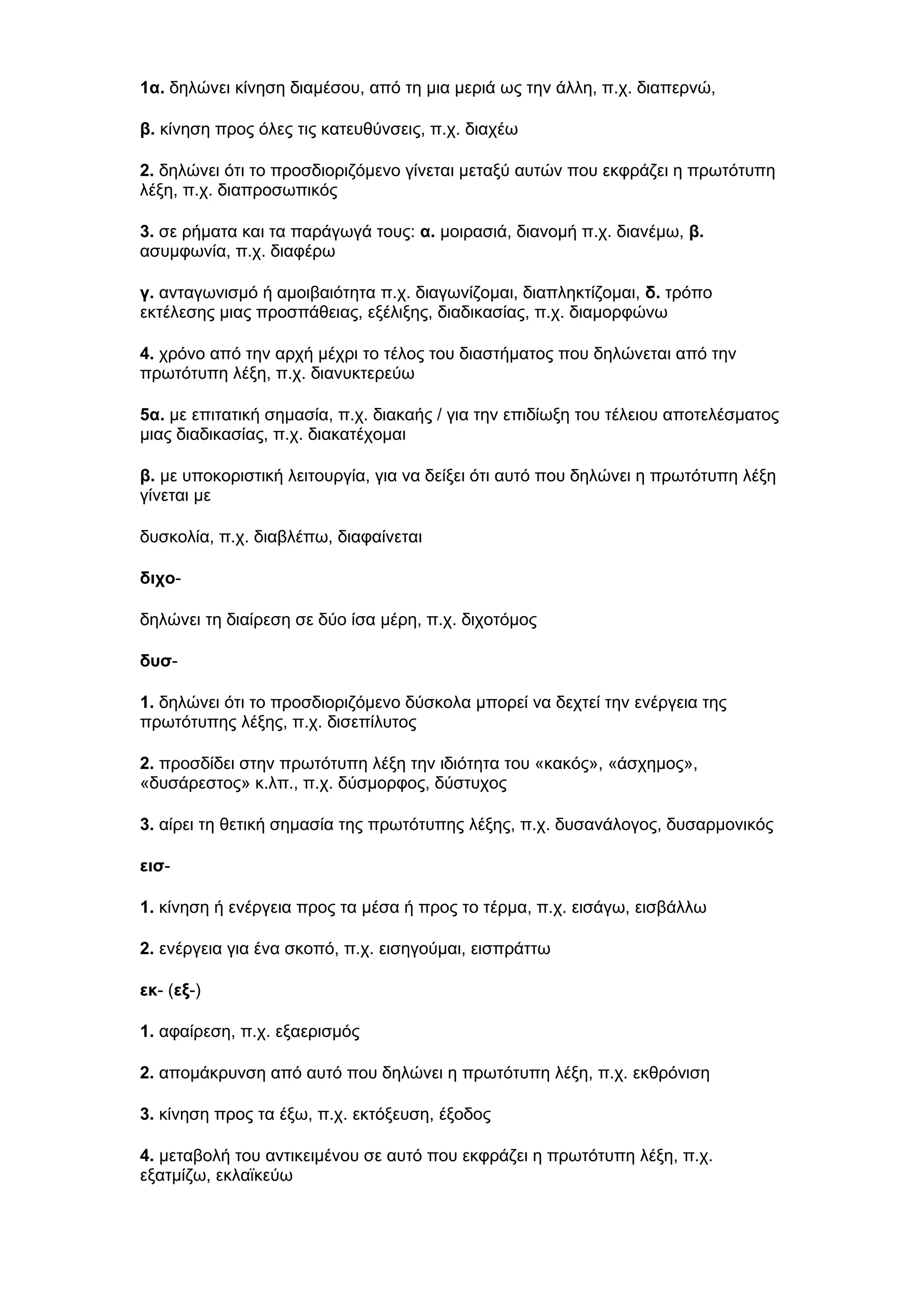 1α. δηλώνει κίνηση διαμέσου, από τη μια μεριά ως την άλλη, π.χ. διαπερνώ,
β. κίνηση προς όλες τις κατευθύνσεις, π.χ. διαχέω
2. δηλώνει ότι το προσδιοριζόμενο γίνεται μεταξύ αυτών που εκφράζει η πρωτότυπη
λέξη, π.χ. διαπροσωπικός
3. σε ρήματα και τα παράγωγά τους: α. μοιρασιά, διανομή π.χ. διανέμω, β.
ασυμφωνία, π.χ. διαφέρω
γ. ανταγωνισμό ή αμοιβαιότητα π.χ. διαγωνίζομαι, διαπληκτίζομαι, δ. τρόπο
εκτέλεσης μιας προσπάθειας, εξέλιξης, διαδικασίας, π.χ. διαμορφώνω
4. χρόνο από την αρχή μέχρι το τέλος του διαστήματος που δηλώνεται από την
πρωτότυπη λέξη, π.χ. διανυκτερεύω
5α. με επιτατική σημασία, π.χ. διακαής / για την επιδίωξη του τέλειου αποτελέσματος
μιας διαδικασίας, π.χ. διακατέχομαι
β. με υποκοριστική λειτουργία, για να δείξει ότι αυτό που δηλώνει η πρωτότυπη λέξη
γίνεται με
δυσκολία, π.χ. διαβλέπω, διαφαίνεται
διχοδηλώνει τη διαίρεση σε δύο ίσα μέρη, π.χ. διχοτόμος
δυσ1. δηλώνει ότι το προσδιοριζόμενο δύσκολα μπορεί να δεχτεί την ενέργεια της
πρωτότυπης λέξης, π.χ. δισεπίλυτος
2. προσδίδει στην πρωτότυπη λέξη την ιδιότητα του «κακός», «άσχημος»,
«δυσάρεστος» κ.λπ., π.χ. δύσμορφος, δύστυχος
3. αίρει τη θετική σημασία της πρωτότυπης λέξης, π.χ. δυσανάλογος, δυσαρμονικός
εισ1. κίνηση ή ενέργεια προς τα μέσα ή προς το τέρμα, π.χ. εισάγω, εισβάλλω
2. ενέργεια για ένα σκοπό, π.χ. εισηγούμαι, εισπράττω
εκ- (εξ-)
1. αφαίρεση, π.χ. εξαερισμός
2. απομάκρυνση από αυτό που δηλώνει η πρωτότυπη λέξη, π.χ. εκθρόνιση
3. κίνηση προς τα έξω, π.χ. εκτόξευση, έξοδος
4. μεταβολή του αντικειμένου σε αυτό που εκφράζει η πρωτότυπη λέξη, π.χ.
εξατμίζω, εκλαϊκεύω

 