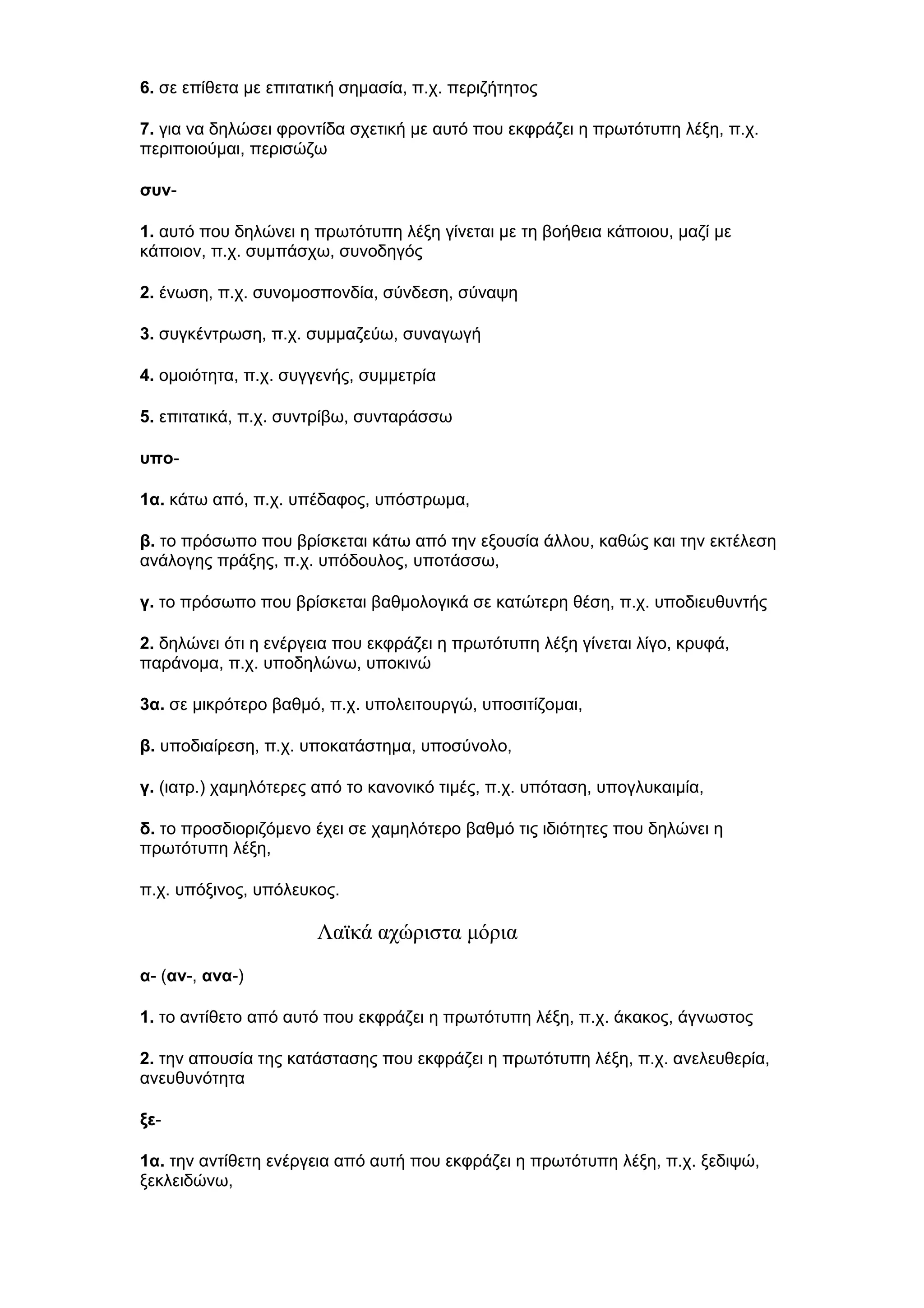 6. σε επίθετα με επιτατική σημασία, π.χ. περιζήτητος
7. για να δηλώσει φροντίδα σχετική με αυτό που εκφράζει η πρωτότυπη λέξη, π.χ.
περιποιούμαι, περισώζω
συν1. αυτό που δηλώνει η πρωτότυπη λέξη γίνεται με τη βοήθεια κάποιου, μαζί με
κάποιον, π.χ. συμπάσχω, συνοδηγός
2. ένωση, π.χ. συνομοσπονδία, σύνδεση, σύναψη
3. συγκέντρωση, π.χ. συμμαζεύω, συναγωγή
4. ομοιότητα, π.χ. συγγενής, συμμετρία
5. επιτατικά, π.χ. συντρίβω, συνταράσσω
υπο1α. κάτω από, π.χ. υπέδαφος, υπόστρωμα,
β. το πρόσωπο που βρίσκεται κάτω από την εξουσία άλλου, καθώς και την εκτέλεση
ανάλογης πράξης, π.χ. υπόδουλος, υποτάσσω,
γ. το πρόσωπο που βρίσκεται βαθμολογικά σε κατώτερη θέση, π.χ. υποδιευθυντής
2. δηλώνει ότι η ενέργεια που εκφράζει η πρωτότυπη λέξη γίνεται λίγο, κρυφά,
παράνομα, π.χ. υποδηλώνω, υποκινώ
3α. σε μικρότερο βαθμό, π.χ. υπολειτουργώ, υποσιτίζομαι,
β. υποδιαίρεση, π.χ. υποκατάστημα, υποσύνολο,
γ. (ιατρ.) χαμηλότερες από το κανονικό τιμές, π.χ. υπόταση, υπογλυκαιμία,
δ. το προσδιοριζόμενο έχει σε χαμηλότερο βαθμό τις ιδιότητες που δηλώνει η
πρωτότυπη λέξη,
π.χ. υπόξινος, υπόλευκος.

Λαϊκά αχώριστα μόρια
α- (αν-, ανα-)
1. το αντίθετο από αυτό που εκφράζει η πρωτότυπη λέξη, π.χ. άκακος, άγνωστος
2. την απουσία της κατάστασης που εκφράζει η πρωτότυπη λέξη, π.χ. ανελευθερία,
ανευθυνότητα
ξε1α. την αντίθετη ενέργεια από αυτή που εκφράζει η πρωτότυπη λέξη, π.χ. ξεδιψώ,
ξεκλειδώνω,

 