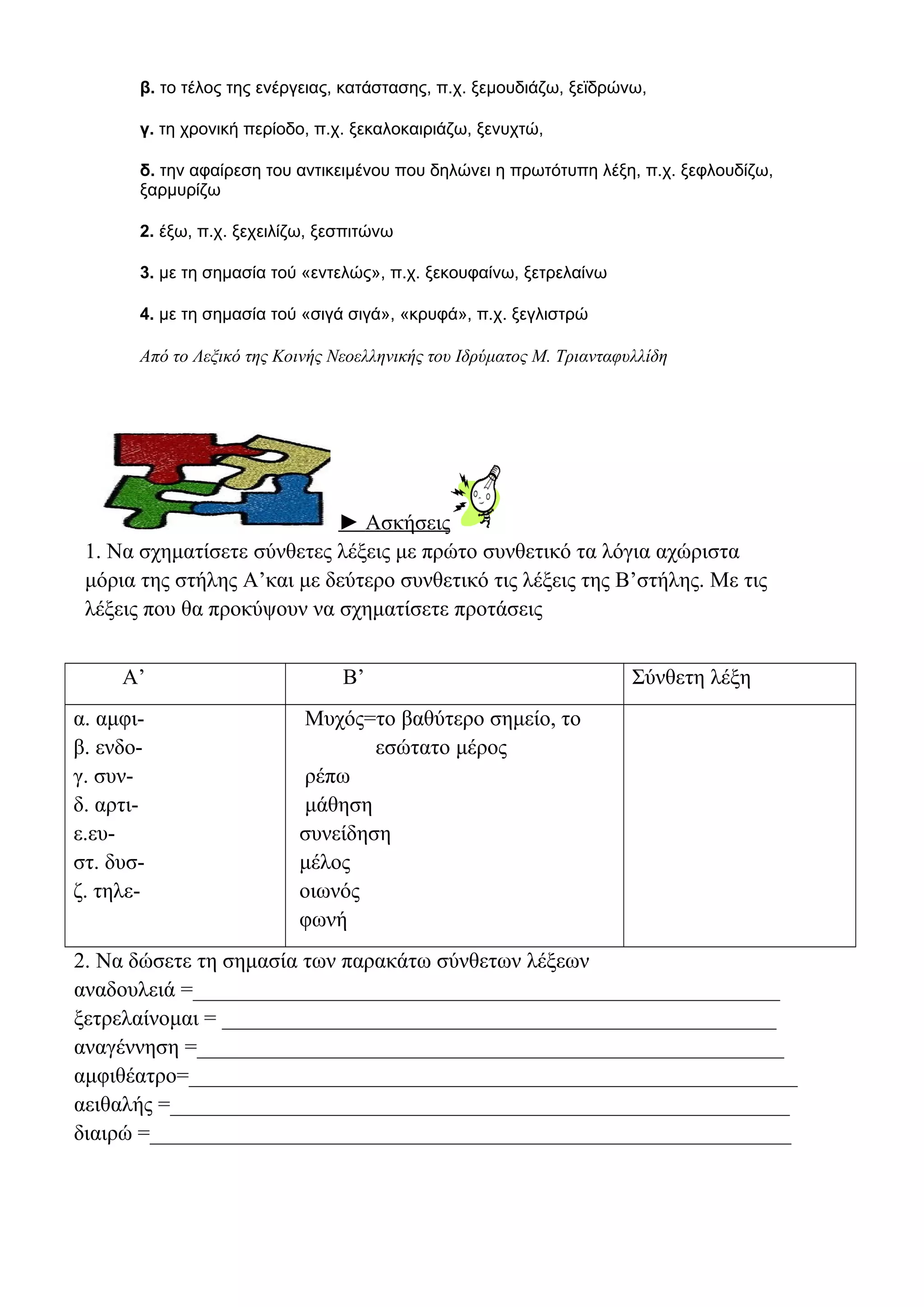 β. το τέλος της ενέργειας, κατάστασης, π.χ. ξεμουδιάζω, ξεϊδρώνω,
γ. τη χρονική περίοδο, π.χ. ξεκαλοκαιριάζω, ξενυχτώ,
δ. την αφαίρεση του αντικειμένου που δηλώνει η πρωτότυπη λέξη, π.χ. ξεφλουδίζω,
ξαρμυρίζω
2. έξω, π.χ. ξεχειλίζω, ξεσπιτώνω
3. με τη σημασία τού «εντελώς», π.χ. ξεκουφαίνω, ξετρελαίνω
4. με τη σημασία τού «σιγά σιγά», «κρυφά», π.χ. ξεγλιστρώ

Από το Λεξικό της Κοινής Νεοελληνικής του Ιδρύματος Μ. Τριανταφυλλίδη

► Ασκήσεις
1. Να σχηματίσετε σύνθετες λέξεις με πρώτο συνθετικό τα λόγια αχώριστα
μόρια της στήλης Α’και με δεύτερο συνθετικό τις λέξεις της Β’στήλης. Με τις
λέξεις που θα προκύψουν να σχηματίσετε προτάσεις
Α’
α. αμφιβ. ενδογ. συνδ. αρτιε.ευστ. δυσζ. τηλε-

Β’

Σύνθετη λέξη

Μυχός=το βαθύτερο σημείο, το
εσώτατο μέρος
ρέπω
μάθηση
συνείδηση
μέλος
οιωνός
φωνή

2. Να δώσετε τη σημασία των παρακάτω σύνθετων λέξεων
αναδουλειά =______________________________________________________
ξετρελαίνομαι = ___________________________________________________
αναγέννηση =______________________________________________________
αμφιθέατρο=________________________________________________________
αειθαλής =_________________________________________________________
διαιρώ =___________________________________________________________

 